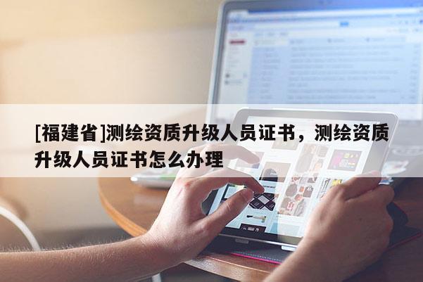 [福建省]測繪資質升級人員證書，測繪資質升級人員證書怎么辦理
