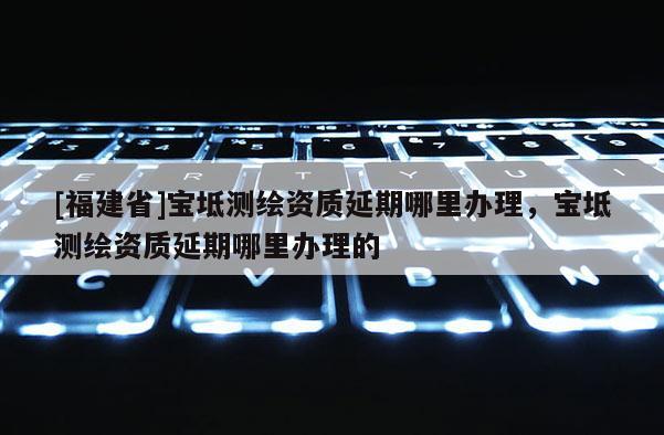 [福建省]寶坻測繪資質延期哪里辦理，寶坻測繪資質延期哪里辦理的