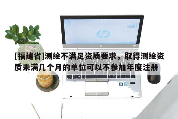 [福建省]測繪不滿足資質要求，取得測繪資質未滿幾個月的單位可以不參加年度注冊