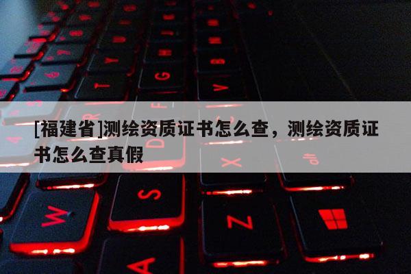 [福建省]測繪資質證書怎么查，測繪資質證書怎么查真假