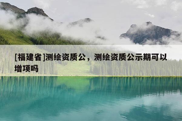 [福建省]測繪資質(zhì)公，測繪資質(zhì)公示期可以增項(xiàng)嗎