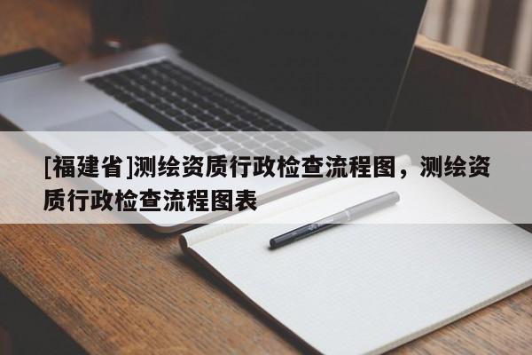 [福建省]測(cè)繪資質(zhì)行政檢查流程圖，測(cè)繪資質(zhì)行政檢查流程圖表