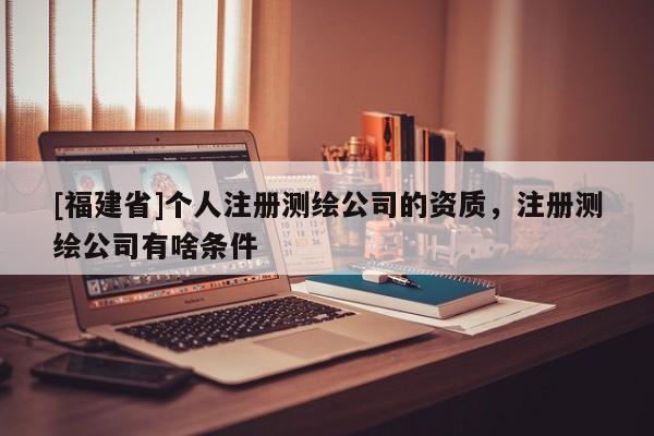[福建省]個(gè)人注冊(cè)測(cè)繪公司的資質(zhì)，注冊(cè)測(cè)繪公司有啥條件