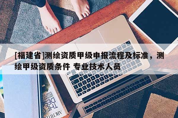 [福建省]測繪資質(zhì)甲級申報(bào)流程及標(biāo)準(zhǔn)，測繪甲級資質(zhì)條件 專業(yè)技術(shù)人員