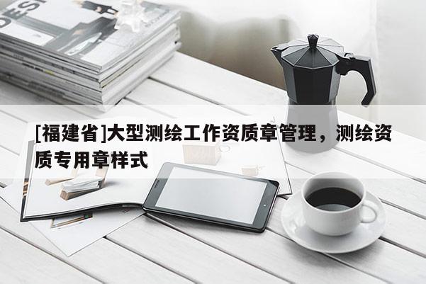[福建省]大型測繪工作資質(zhì)章管理，測繪資質(zhì)專用章樣式