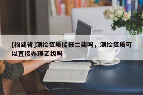 [福建省]測(cè)繪資質(zhì)能報(bào)二建嗎，測(cè)繪資質(zhì)可以直接辦理乙級(jí)嗎