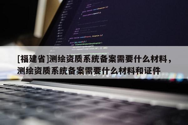 [福建省]測繪資質系統備案需要什么材料，測繪資質系統備案需要什么材料和證件