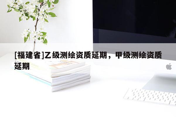 [福建省]乙級測繪資質延期，甲級測繪資質延期