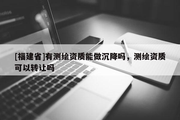 [福建省]有測繪資質能做沉降嗎，測繪資質可以轉讓嗎