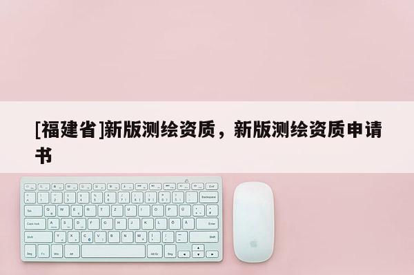 [福建省]新版測(cè)繪資質(zhì)，新版測(cè)繪資質(zhì)申請(qǐng)書