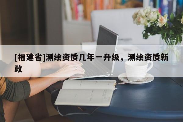 [福建省]測繪資質(zhì)幾年一升級，測繪資質(zhì)新政