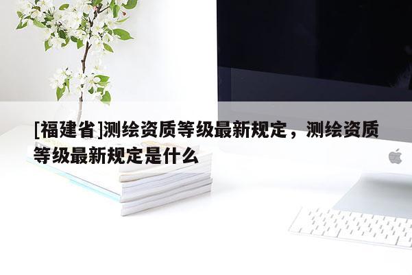 [福建省]測繪資質等級最新規定，測繪資質等級最新規定是什么