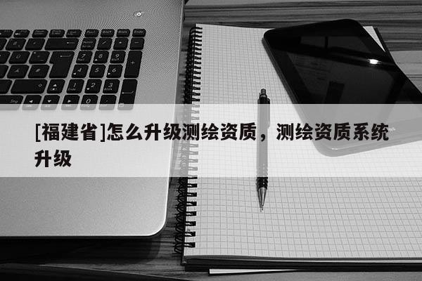 [福建省]怎么升級測繪資質，測繪資質系統升級