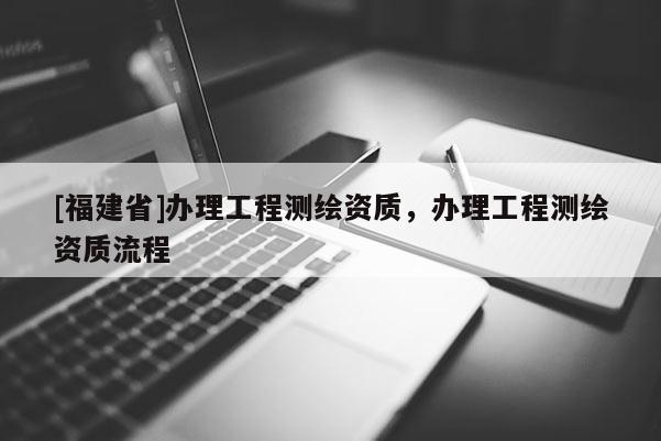 [福建省]辦理工程測繪資質(zhì)，辦理工程測繪資質(zhì)流程