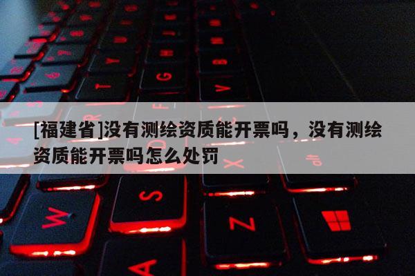 [福建省]沒有測繪資質(zhì)能開票嗎，沒有測繪資質(zhì)能開票嗎怎么處罰