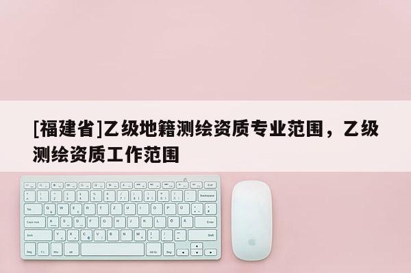 [福建省]乙級地籍測繪資質(zhì)專業(yè)范圍，乙級測繪資質(zhì)工作范圍