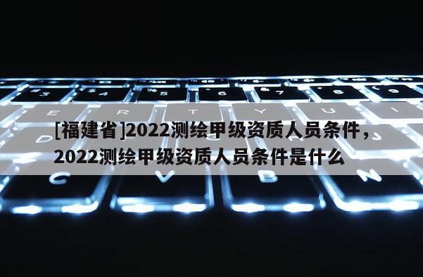 [福建省]2022測繪甲級資質人員條件，2022測繪甲級資質人員條件是什么