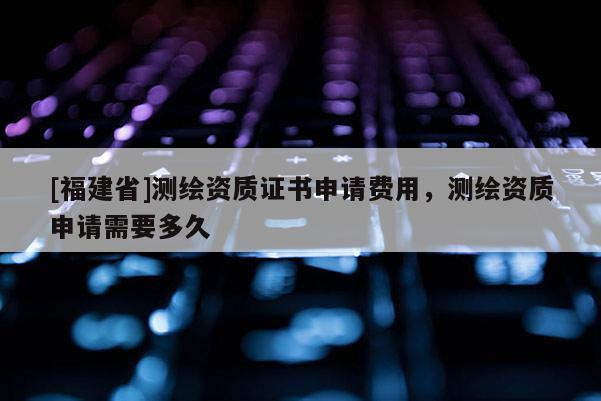 [福建省]測繪資質證書申請費用，測繪資質申請需要多久