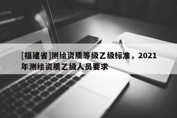[福建省]測繪資質等級乙級標準，2021年測繪資質乙級人員要求