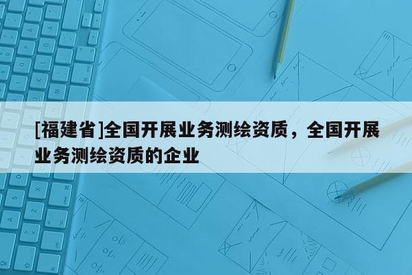 [福建省]全國開展業務測繪資質，全國開展業務測繪資質的企業