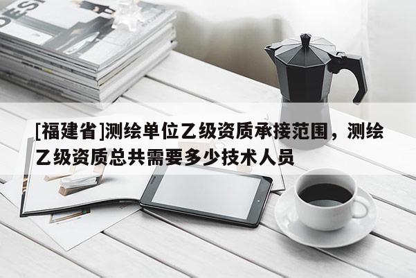 [福建省]測繪單位乙級資質承接范圍，測繪乙級資質總共需要多少技術人員