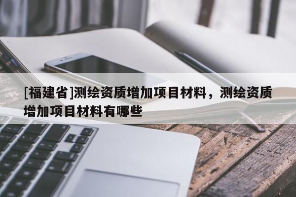 [福建省]測繪資質增加項目材料，測繪資質增加項目材料有哪些