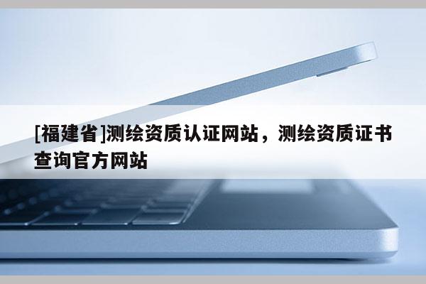 [福建省]測繪資質(zhì)認證網(wǎng)站，測繪資質(zhì)證書查詢官方網(wǎng)站