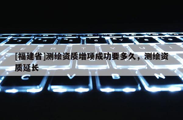 [福建省]測繪資質增項成功要多久，測繪資質延長