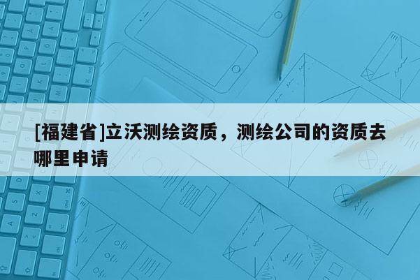 [福建省]立沃測繪資質，測繪公司的資質去哪里申請
