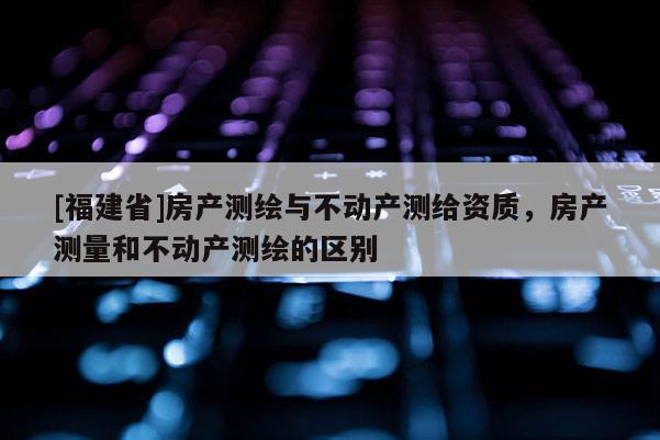 [福建省]房產(chǎn)測繪與不動產(chǎn)測給資質(zhì)，房產(chǎn)測量和不動產(chǎn)測繪的區(qū)別