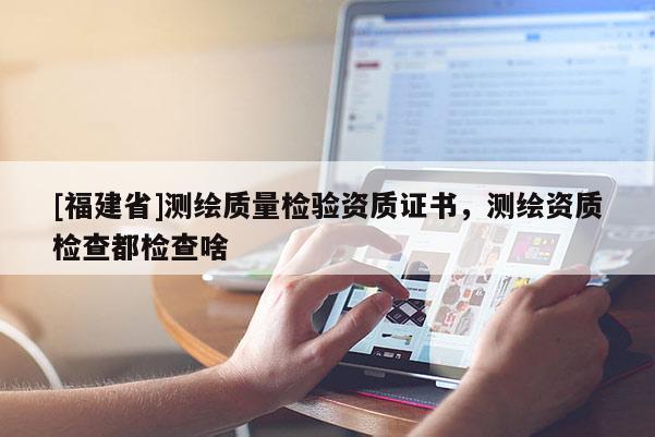 [福建省]測繪質量檢驗資質證書，測繪資質檢查都檢查啥