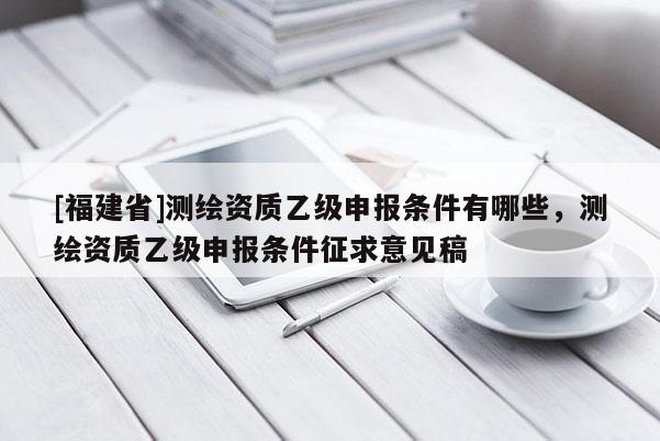 [福建省]測繪資質(zhì)乙級申報條件有哪些，測繪資質(zhì)乙級申報條件征求意見稿
