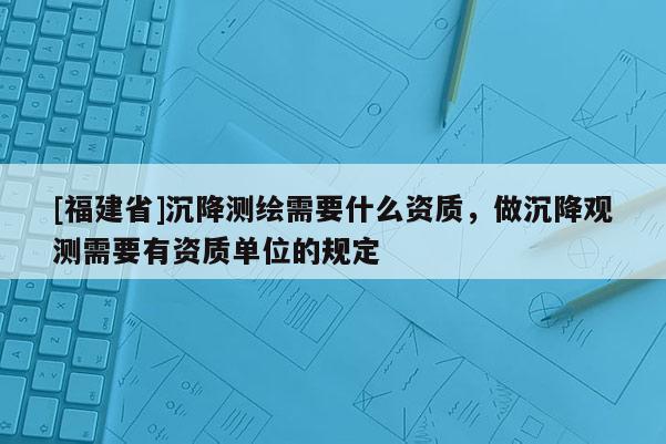 [福建省]沉降測繪需要什么資質(zhì)，做沉降觀測需要有資質(zhì)單位的規(guī)定
