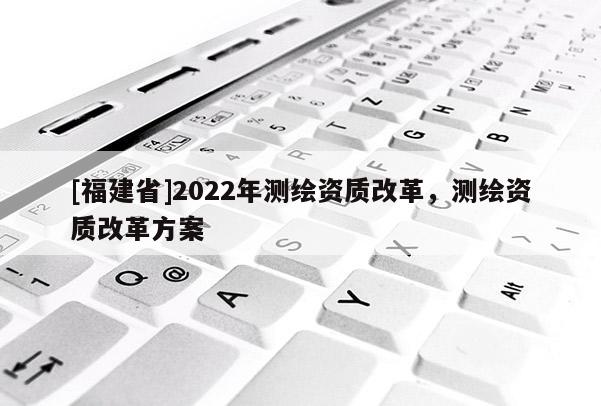 [福建省]2022年測繪資質改革，測繪資質改革方案
