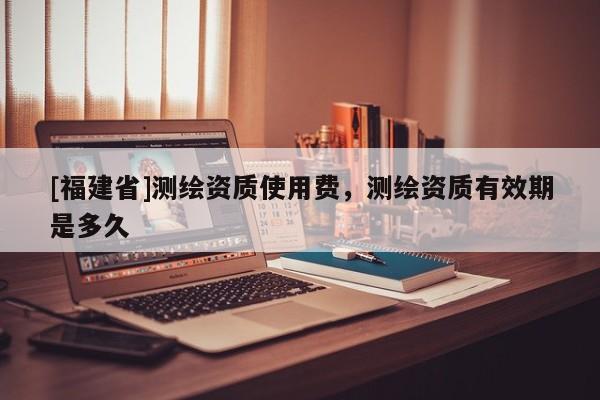 [福建省]測繪資質使用費，測繪資質有效期是多久