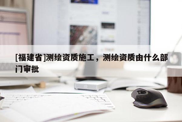 [福建省]測繪資質施工，測繪資質由什么部門審批
