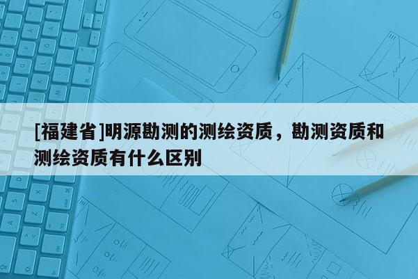 [福建省]明源勘測的測繪資質，勘測資質和測繪資質有什么區別