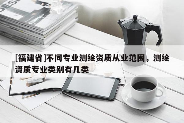 [福建省]不同專業(yè)測繪資質(zhì)從業(yè)范圍，測繪資質(zhì)專業(yè)類別有幾類