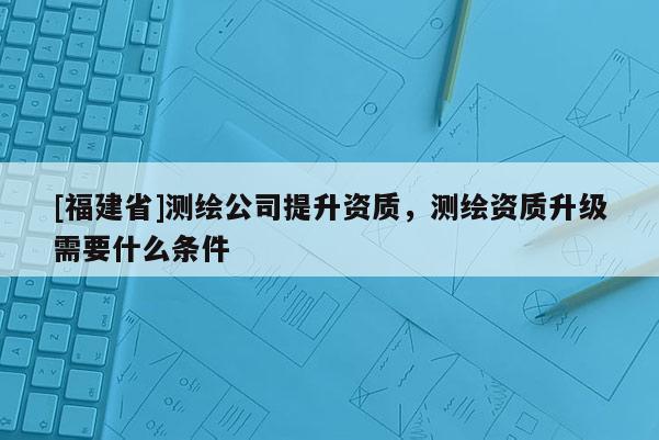 [福建省]測繪公司提升資質(zhì)，測繪資質(zhì)升級需要什么條件