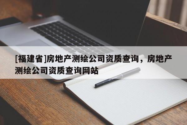 [福建省]房地產(chǎn)測(cè)繪公司資質(zhì)查詢，房地產(chǎn)測(cè)繪公司資質(zhì)查詢網(wǎng)站