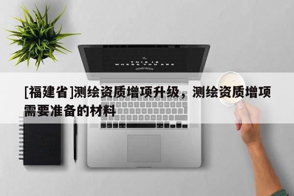 [福建省]測繪資質增項升級，測繪資質增項需要準備的材料