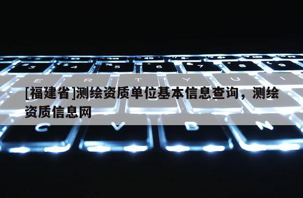 [福建省]測繪資質單位基本信息查詢，測繪資質信息網