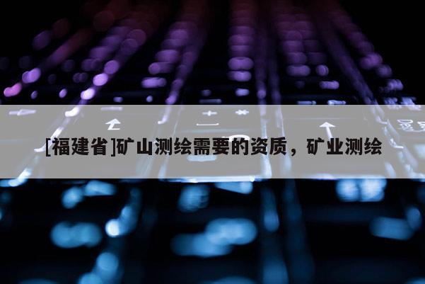 [福建省]礦山測繪需要的資質，礦業測繪