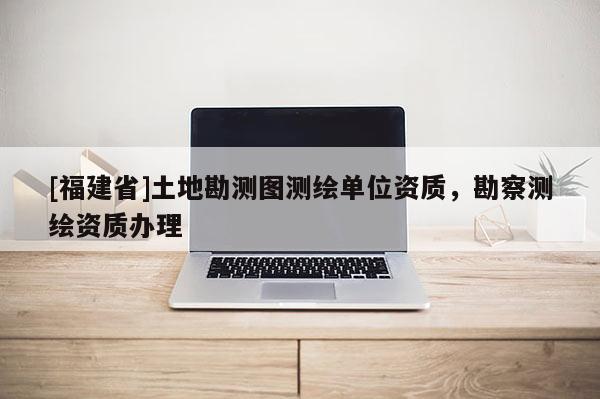 [福建省]土地勘測(cè)圖測(cè)繪單位資質(zhì)，勘察測(cè)繪資質(zhì)辦理