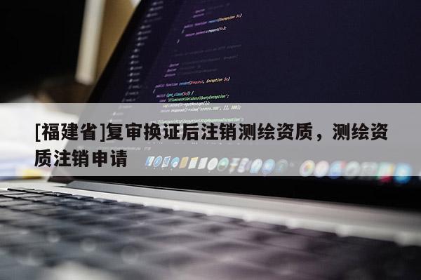 [福建省]復審換證后注銷測繪資質，測繪資質注銷申請