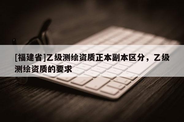 [福建省]乙級(jí)測(cè)繪資質(zhì)正本副本區(qū)分，乙級(jí)測(cè)繪資質(zhì)的要求