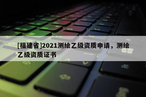 [福建省]2021測(cè)繪乙級(jí)資質(zhì)申請(qǐng)，測(cè)繪乙級(jí)資質(zhì)證書