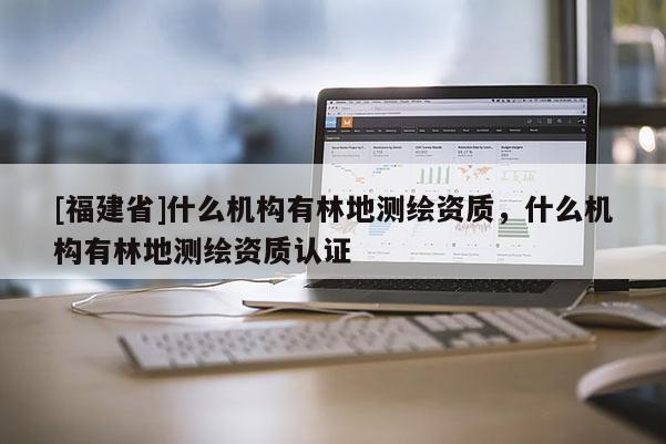 [福建省]什么機構有林地測繪資質，什么機構有林地測繪資質認證