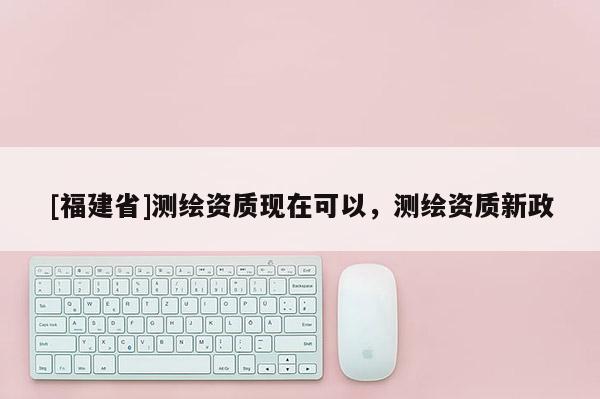 [福建省]測繪資質(zhì)現(xiàn)在可以，測繪資質(zhì)新政