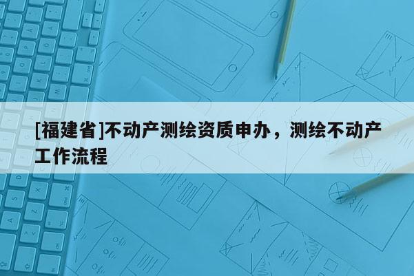[福建省]不動產測繪資質申辦，測繪不動產工作流程